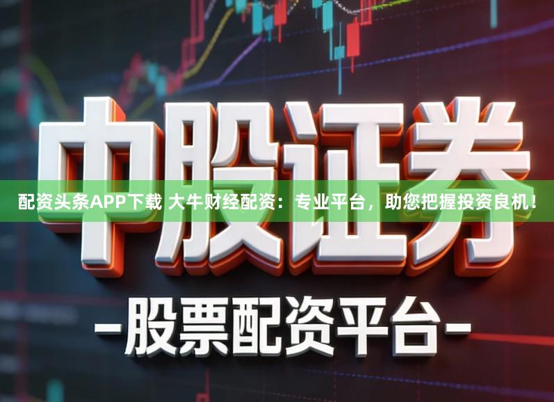 配资头条APP下载 大牛财经配资：专业平台，助您把握投资良机！