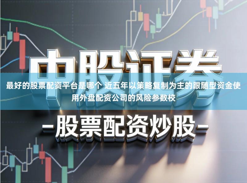 最好的股票配资平台是哪个 近五年以策略复制为主的跟随型资金使用外盘配资公司的风险参数校