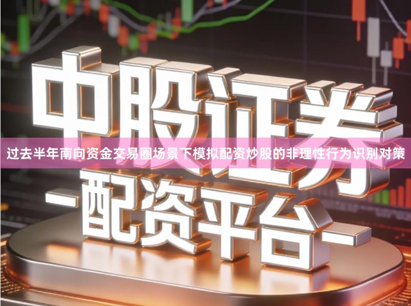 过去半年南向资金交易圈场景下模拟配资炒股的非理性行为识别对策