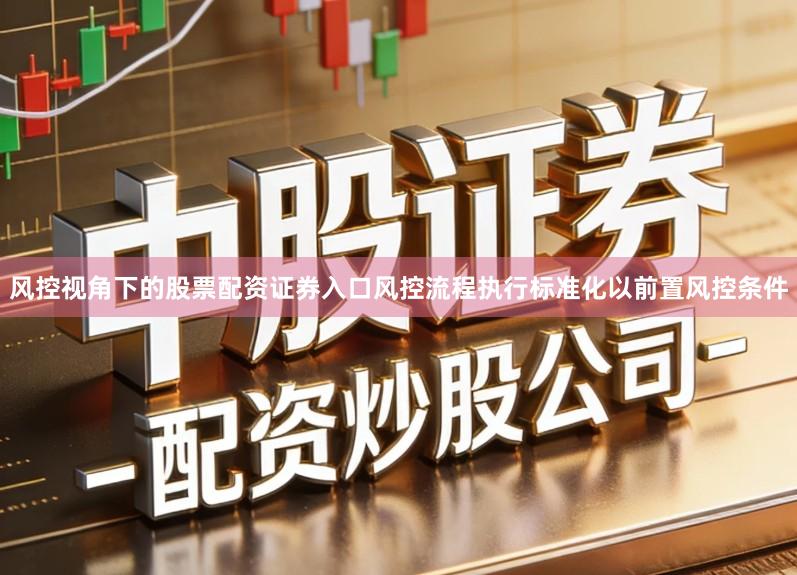 风控视角下的股票配资证券入口风控流程执行标准化以前置风控条件