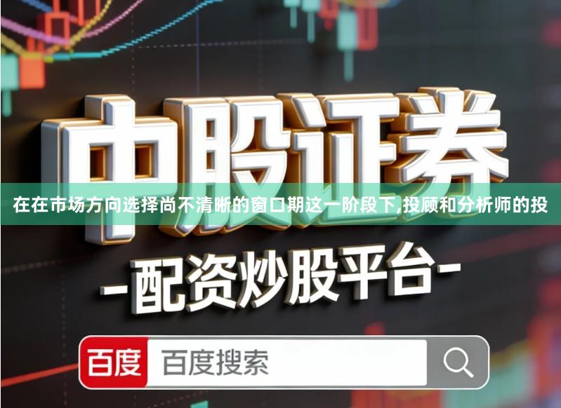在在市场方向选择尚不清晰的窗口期这一阶段下,投顾和分析师的投