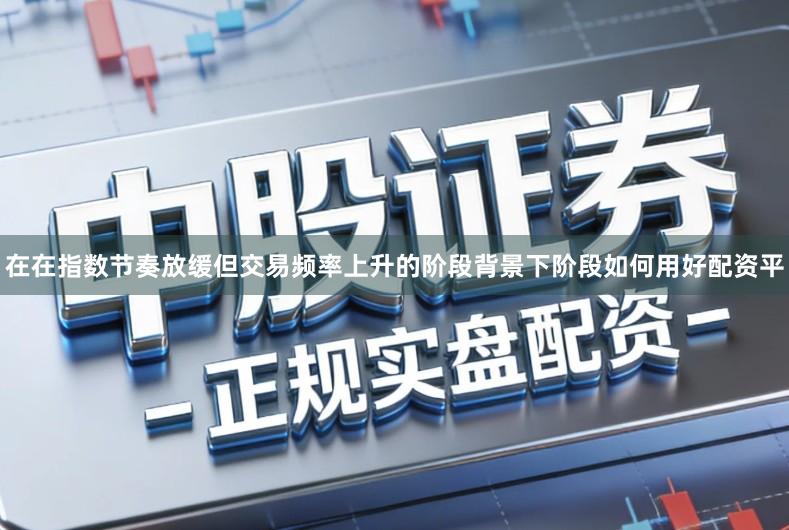 在在指数节奏放缓但交易频率上升的阶段背景下阶段如何用好配资平