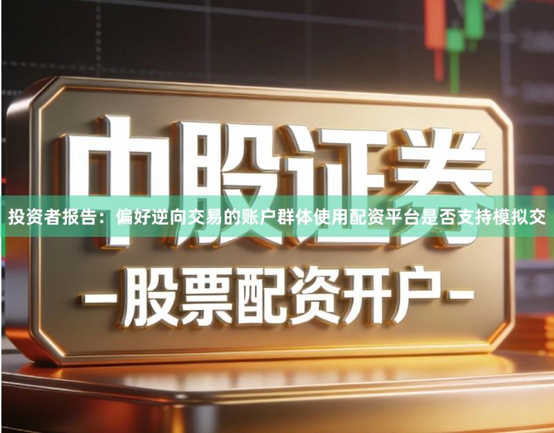 投资者报告:偏好逆向交易的账户群体使用配资平台是否支持模拟交